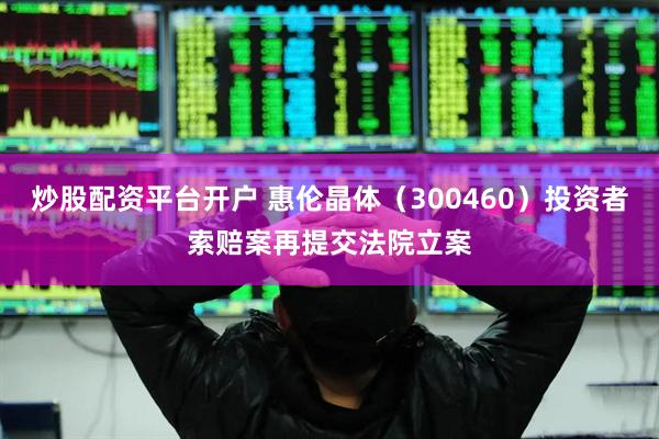 炒股配资平台开户 惠伦晶体（300460）投资者索赔案再提交法院立案