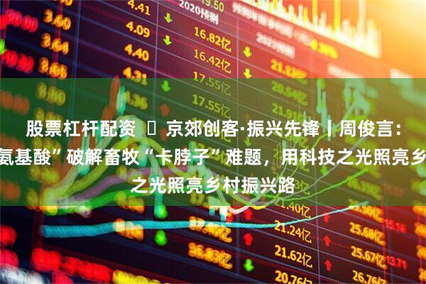 股票杠杆配资  ‌京郊创客·振兴先锋丨周俊言：以“智能氨基酸”破解畜牧“卡脖子”难题，用科技之光照亮乡村振兴路