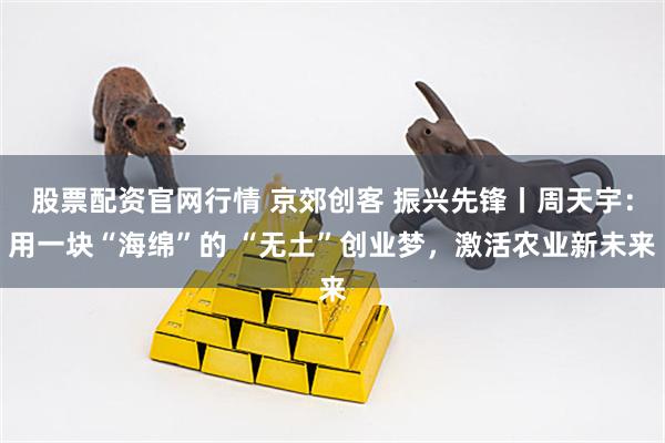 股票配资官网行情 京郊创客 振兴先锋丨周天宇：用一块“海绵”的 “无土”创业梦，激活农业新未来