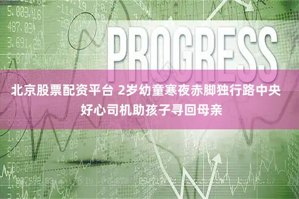 北京股票配资平台 2岁幼童寒夜赤脚独行路中央   好心司机助孩子寻回母亲