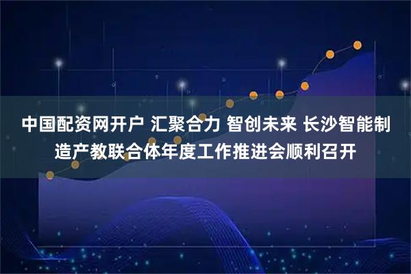 中国配资网开户 汇聚合力 智创未来 长沙智能制造产教联合体年度工作推进会顺利召开