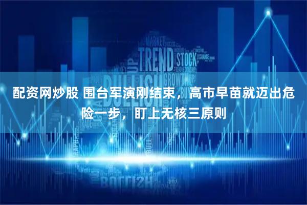 配资网炒股 围台军演刚结束,高市早苗就迈出危险一步,盯上无核三原则