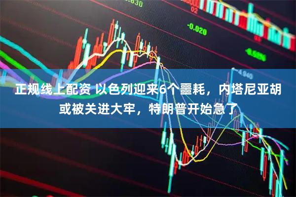 正规线上配资 以色列迎来6个噩耗，内塔尼亚胡或被关进大牢，特朗普开始急了