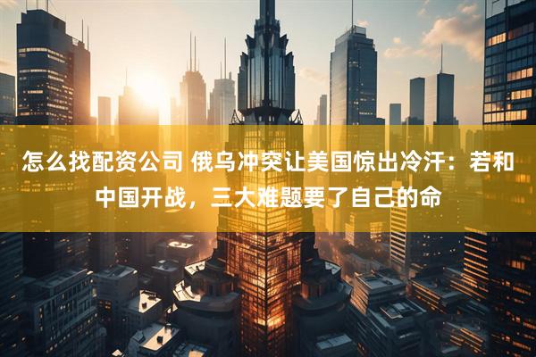 怎么找配资公司 俄乌冲突让美国惊出冷汗：若和中国开战，三大难题要了自己的命
