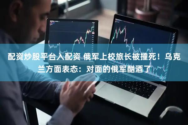 配资炒股平台入配资 俄军上校旅长被撞死！乌克兰方面表态：对面的俄军酗酒了