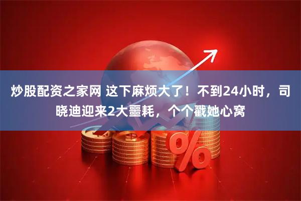 炒股配资之家网 这下麻烦大了！不到24小时，司晓迪迎来2大噩耗，个个戳她心窝