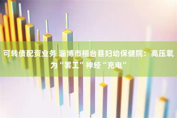 可转债配资业务 淄博市桓台县妇幼保健院：高压氧为“罢工”神经“充电”