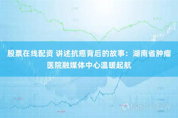 股票在线配资 讲述抗癌背后的故事：湖南省肿瘤医院融媒体中心温暖起航