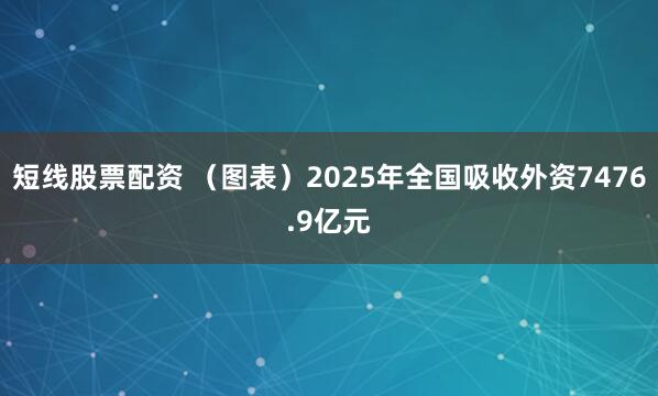 短线股票配资 （图表）2025年全国吸收外资7476.9亿元