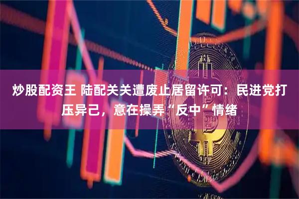 炒股配资王 陆配关关遭废止居留许可：民进党打压异己，意在操弄“反中”情绪