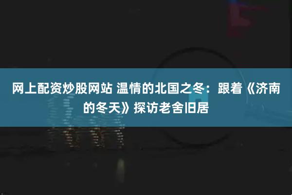 网上配资炒股网站 温情的北国之冬：跟着《济南的冬天》探访老舍旧居