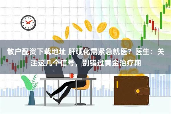 散户配资下载地址 肝硬化需紧急就医？医生：关注这几个信号，别错过黄金治疗期