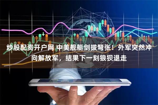 炒股配资开户网 中美舰艇剑拔弩张！外军突然冲向解放军，结果下一刻狼狈退走