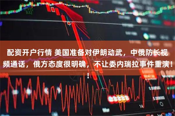 配资开户行情 美国准备对伊朗动武，中俄防长视频通话，俄方态度很明确，不让委内瑞拉事件重演！