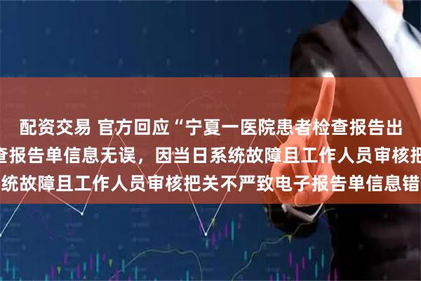 配资交易 官方回应“宁夏一医院患者检查报告出现信息错误”：纸质检查报告单信息无误，因当日系统故障且工作人员审核把关不严致电子报告单信息错误