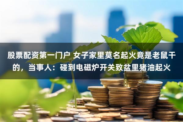 股票配资第一门户 女子家里莫名起火竟是老鼠干的，当事人：碰到电磁炉开关致盆里猪油起火