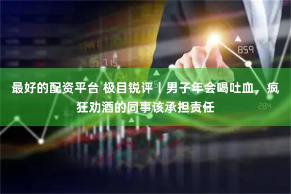 最好的配资平台 极目锐评丨男子年会喝吐血，疯狂劝酒的同事该承担责任