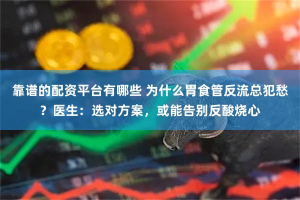 靠谱的配资平台有哪些 为什么胃食管反流总犯愁？医生：选对方案，或能告别反酸烧心