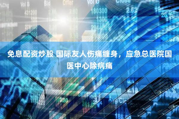 免息配资炒股 国际友人伤痛缠身，应急总医院国医中心除病痛