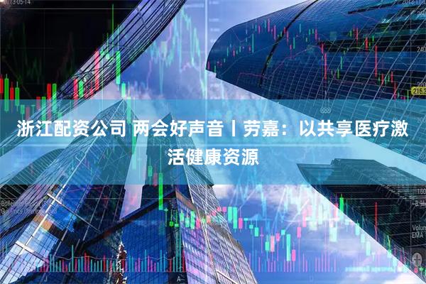 浙江配资公司 两会好声音丨劳嘉：以共享医疗激活健康资源