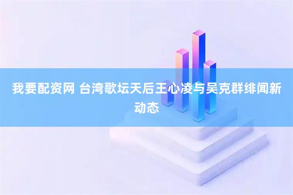 我要配资网 台湾歌坛天后王心凌与吴克群绯闻新动态