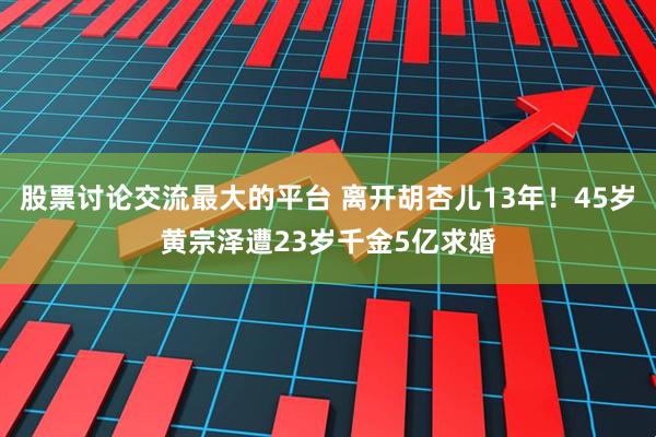 股票讨论交流最大的平台 离开胡杏儿13年！45岁黄宗泽遭23岁千金5亿求婚