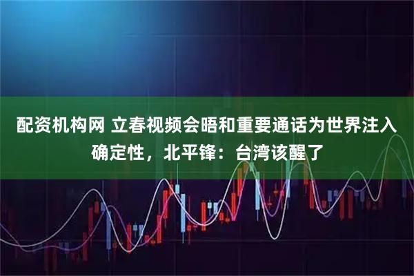 配资机构网 立春视频会晤和重要通话为世界注入确定性，北平锋：台湾该醒了