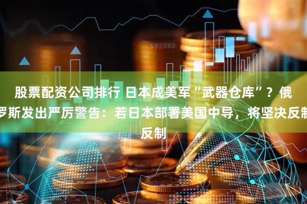 股票配资公司排行 日本成美军“武器仓库”？俄罗斯发出严厉警告：若日本部署美国中导，将坚决反制