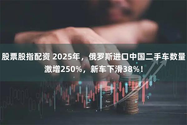 股票股指配资 2025年，俄罗斯进口中国二手车数量激增250%，新车下滑38%！