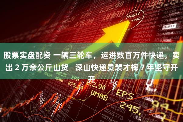 股票实盘配资 一辆三轮车，运进数百万件快递，卖出２万余公斤山货   深山快递员裴才梅７年坚守开