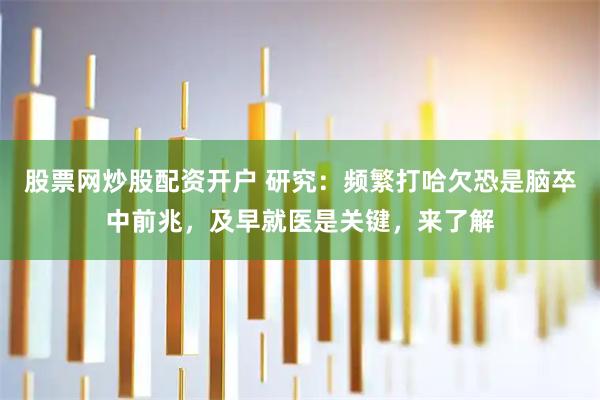 股票网炒股配资开户 研究：频繁打哈欠恐是脑卒中前兆，及早就医是关键，来了解