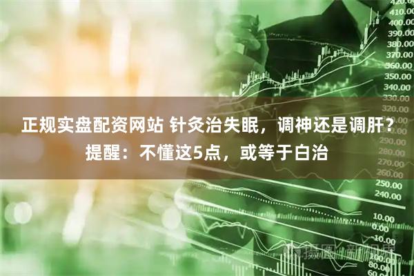 正规实盘配资网站 针灸治失眠，调神还是调肝？提醒：不懂这5点，或等于白治