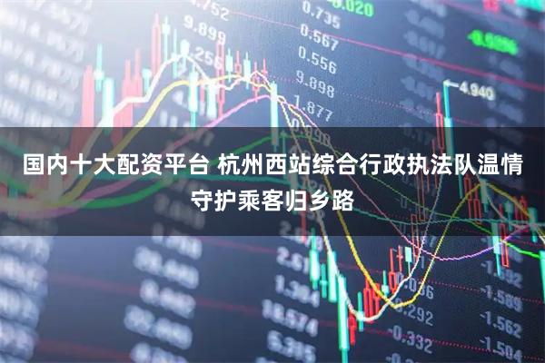 国内十大配资平台 杭州西站综合行政执法队温情守护乘客归乡路