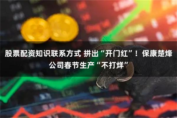 股票配资知识联系方式 拼出“开门红”！保康楚烽公司春节生产“不打烊”