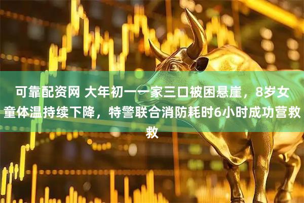 可靠配资网 大年初一一家三口被困悬崖，8岁女童体温持续下降，特警联合消防耗时6小时成功营救