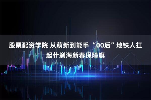 股票配资学院 从萌新到能手 “00后”地铁人扛起什刹海新春保障旗
