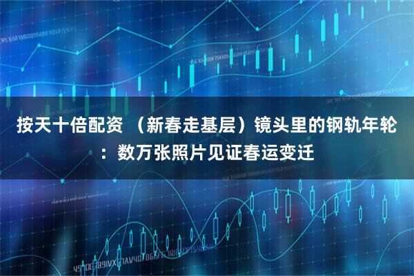 按天十倍配资 （新春走基层）镜头里的钢轨年轮：数万张照片见证春运变迁