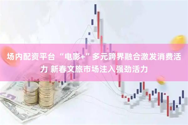 场内配资平台 “电影+”多元跨界融合激发消费活力 新春文旅市场注入强劲活力