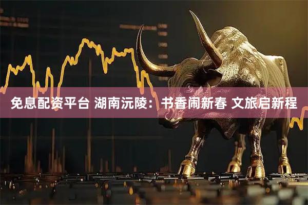 免息配资平台 湖南沅陵：书香闹新春 文旅启新程
