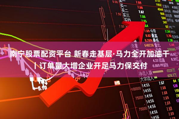 南宁股票配资平台 新春走基层·马力全开加油干丨订单量大增企业开足马力保交付