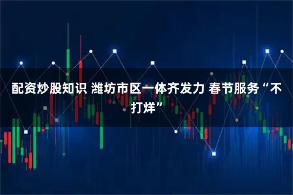 配资炒股知识 潍坊市区一体齐发力 春节服务“不打烊”