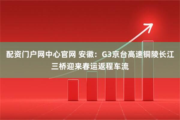 配资门户网中心官网 安徽：G3京台高速铜陵长江三桥迎来春运返程车流