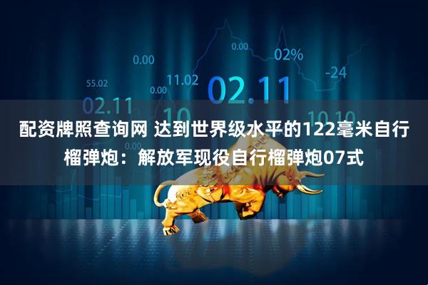 配资牌照查询网 达到世界级水平的122毫米自行榴弹炮：解放军现役自行榴弹炮07式