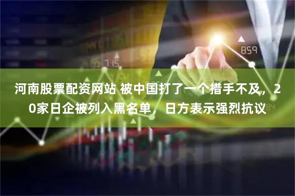 河南股票配资网站 被中国打了一个措手不及，20家日企被列入黑名单，日方表示强烈抗议