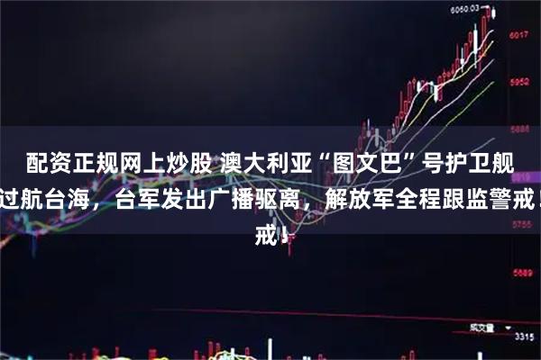 配资正规网上炒股 澳大利亚“图文巴”号护卫舰过航台海，台军发出广播驱离，解放军全程跟监警戒！