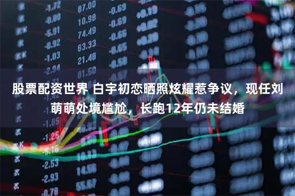 股票配资世界 白宇初恋晒照炫耀惹争议，现任刘萌萌处境尴尬，长跑12年仍未结婚