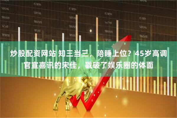 炒股配资网站 知三当三，陪睡上位？45岁高调官宣喜讯的宋佳，戳破了娱乐圈的体面