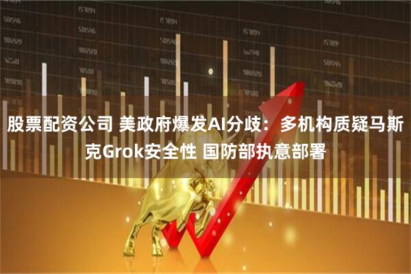 股票配资公司 美政府爆发AI分歧：多机构质疑马斯克Grok安全性 国防部执意部署