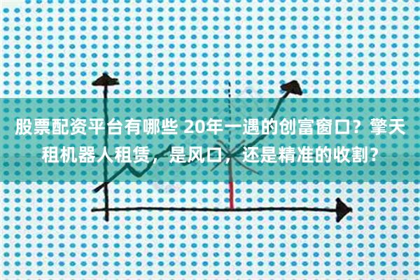 股票配资平台有哪些 20年一遇的创富窗口？擎天租机器人租赁，是风口，还是精准的收割？
