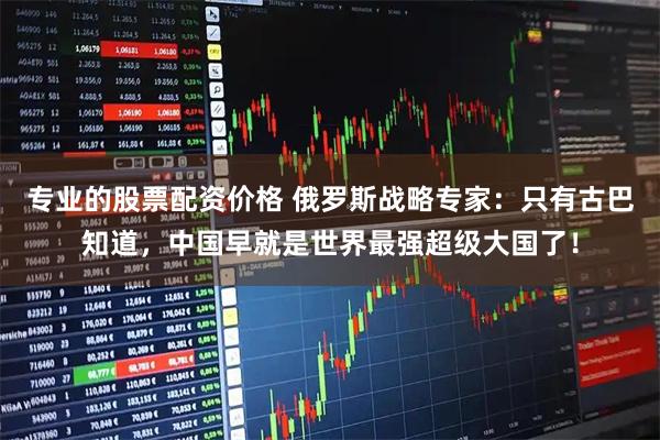 专业的股票配资价格 俄罗斯战略专家：只有古巴知道，中国早就是世界最强超级大国了！